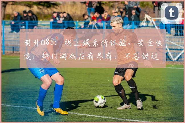 明升m88：线上娱乐新体验，安全快捷，热门游戏应有尽有，不容错过