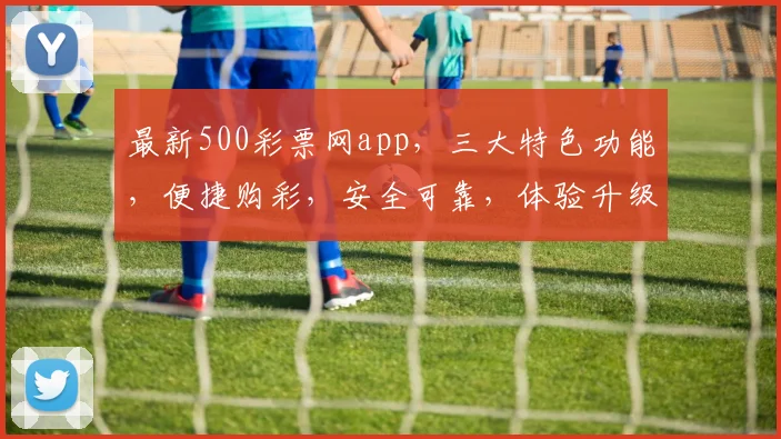 最新500彩票网app，三大特色功能，便捷购彩，安全可靠，体验升级，不容错过